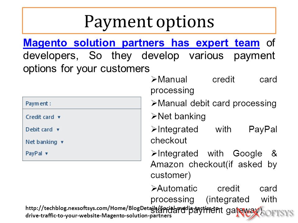 Payment options  Manual credit card processing  Manual debit card processing  Net banking  Integrated with PayPal checkout  Integrated with Google & Amazon checkout(if asked by customer)  Automatic credit card processing (integrated with standard payment gateway) Magento solution partners has expert teamMagento solution partners has expert team of developers, So they develop various payment options for your customers   drive-traffic-to-your-website-Magento-solution-partners