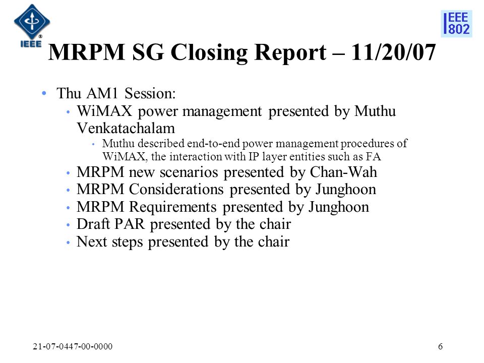 MRPM SG Closing Report – 11/20/07 Thu AM1 Session: WiMAX power management presented by Muthu Venkatachalam Muthu described end-to-end power management procedures of WiMAX, the interaction with IP layer entities such as FA MRPM new scenarios presented by Chan-Wah MRPM Considerations presented by Junghoon MRPM Requirements presented by Junghoon Draft PAR presented by the chair Next steps presented by the chair