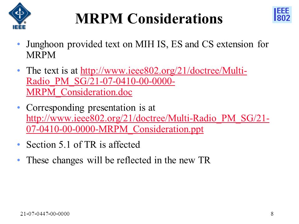 MRPM Considerations Junghoon provided text on MIH IS, ES and CS extension for MRPM The text is at   Radio_PM_SG/ MRPM_Consideration.dochttp://  Radio_PM_SG/ MRPM_Consideration.doc Corresponding presentation is at MRPM_Consideration.ppt MRPM_Consideration.ppt Section 5.1 of TR is affected These changes will be reflected in the new TR