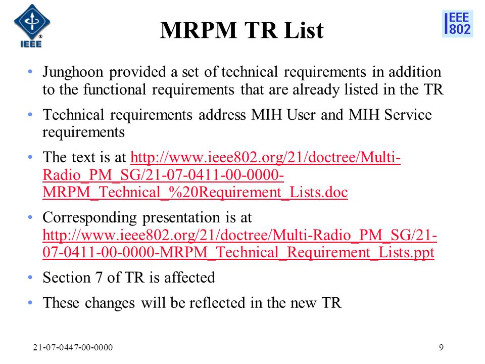 MRPM TR List Junghoon provided a set of technical requirements in addition to the functional requirements that are already listed in the TR Technical requirements address MIH User and MIH Service requirements The text is at   Radio_PM_SG/ MRPM_Technical_%20Requirement_Lists.dochttp://  Radio_PM_SG/ MRPM_Technical_%20Requirement_Lists.doc Corresponding presentation is at MRPM_Technical_Requirement_Lists.ppt MRPM_Technical_Requirement_Lists.ppt Section 7 of TR is affected These changes will be reflected in the new TR