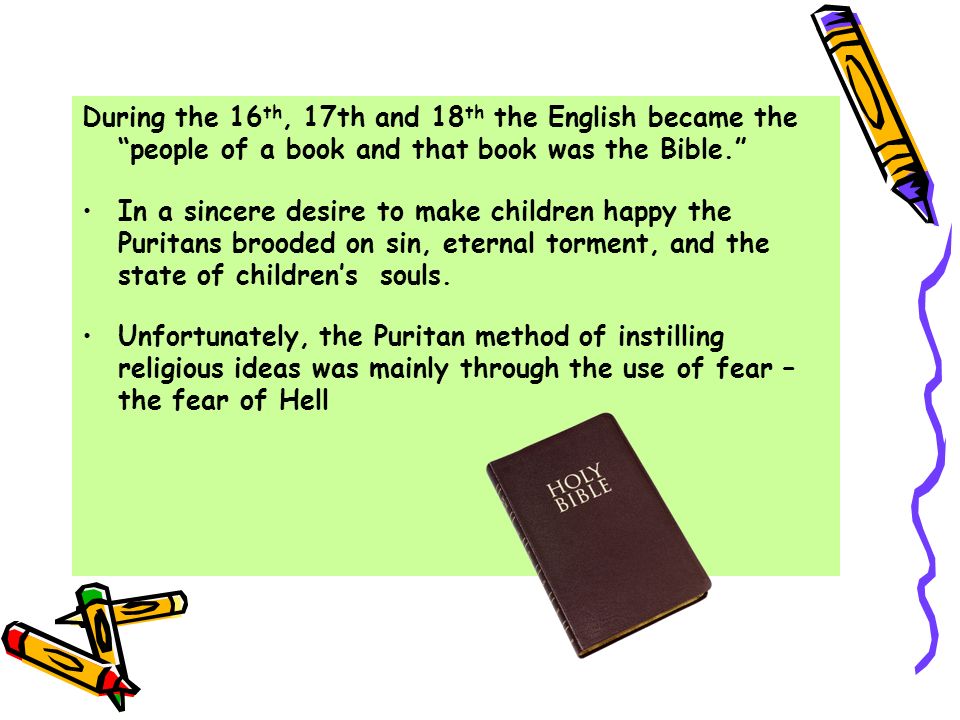 During the 16 th, 17th and 18 th the English became the people of a book and that book was the Bible. In a sincere desire to make children happy the Puritans brooded on sin, eternal torment, and the state of children’s souls.