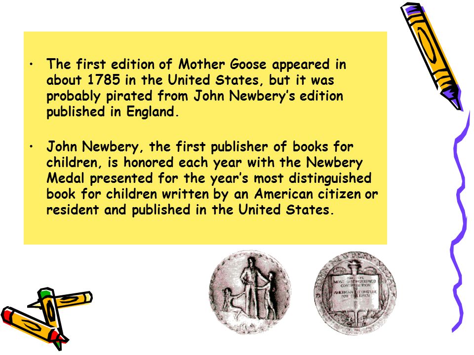 The first edition of Mother Goose appeared in about 1785 in the United States, but it was probably pirated from John Newbery’s edition published in England.