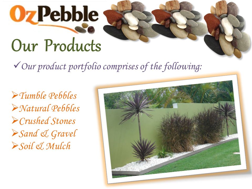 Our Products Our product portfolio comprises of the following:  Tumble Pebbles  Natural Pebbles  Crushed Stones  Sand & Gravel  Soil & Mulch