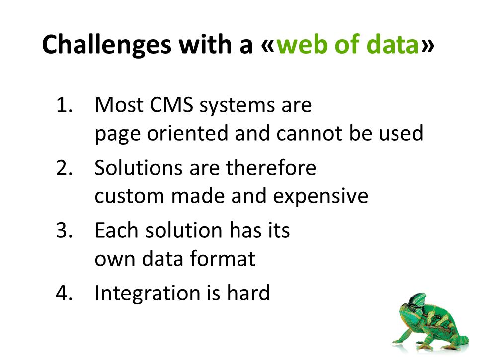 Challenges with a «web of data» 1.Most CMS systems are page oriented and cannot be used 2.Solutions are therefore custom made and expensive 3.Each solution has its own data format 4.Integration is hard