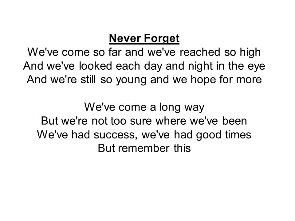 Never Forget We ve come so far and we ve reached so high And we ve looked each day and night in the eye And we re still so young and we hope for more We ve come a long way But we re not too sure where we ve been We ve had success, we ve had good times But remember this