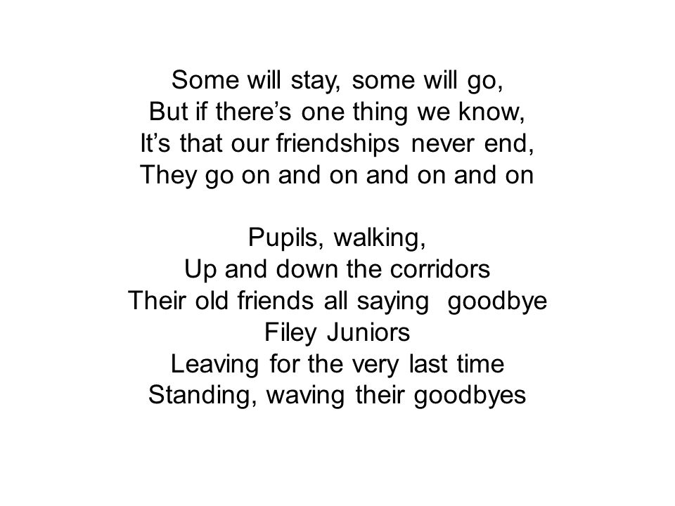 Some will stay, some will go, But if there’s one thing we know, It’s that our friendships never end, They go on and on and on and on Pupils, walking, Up and down the corridors Their old friends all saying goodbye Filey Juniors Leaving for the very last time Standing, waving their goodbyes