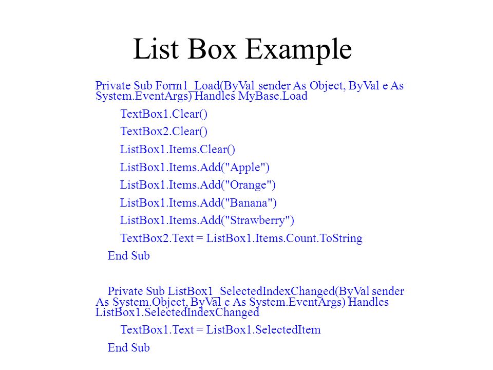 List Box Example Private Sub Form1_Load(ByVal sender As Object, ByVal e As System.EventArgs) Handles MyBase.Load TextBox1.Clear() TextBox2.Clear() ListBox1.Items.Clear() ListBox1.Items.Add( Apple ) ListBox1.Items.Add( Orange ) ListBox1.Items.Add( Banana ) ListBox1.Items.Add( Strawberry ) TextBox2.Text = ListBox1.Items.Count.ToString End Sub Private Sub ListBox1_SelectedIndexChanged(ByVal sender As System.Object, ByVal e As System.EventArgs) Handles ListBox1.SelectedIndexChanged TextBox1.Text = ListBox1.SelectedItem End Sub