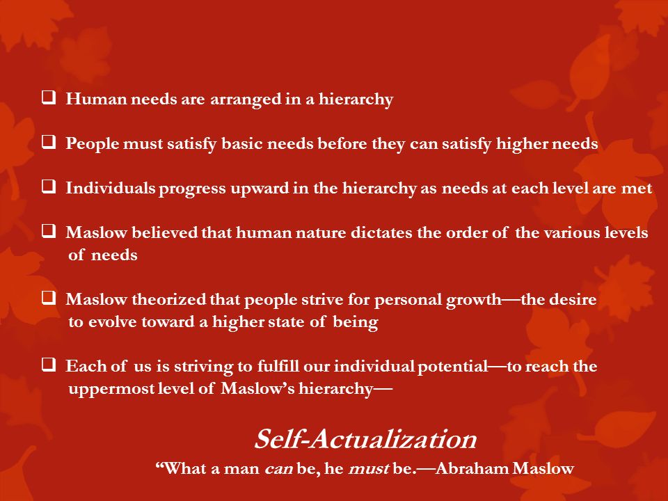  Human needs are arranged in a hierarchy  People must satisfy basic needs before they can satisfy higher needs  Individuals progress upward in the hierarchy as needs at each level are met  Maslow believed that human nature dictates the order of the various levels of needs  Maslow theorized that people strive for personal growth—the desire to evolve toward a higher state of being  Each of us is striving to fulfill our individual potential—to reach the uppermost level of Maslow’s hierarchy— Self-Actualization What a man can be, he must be.—Abraham Maslow