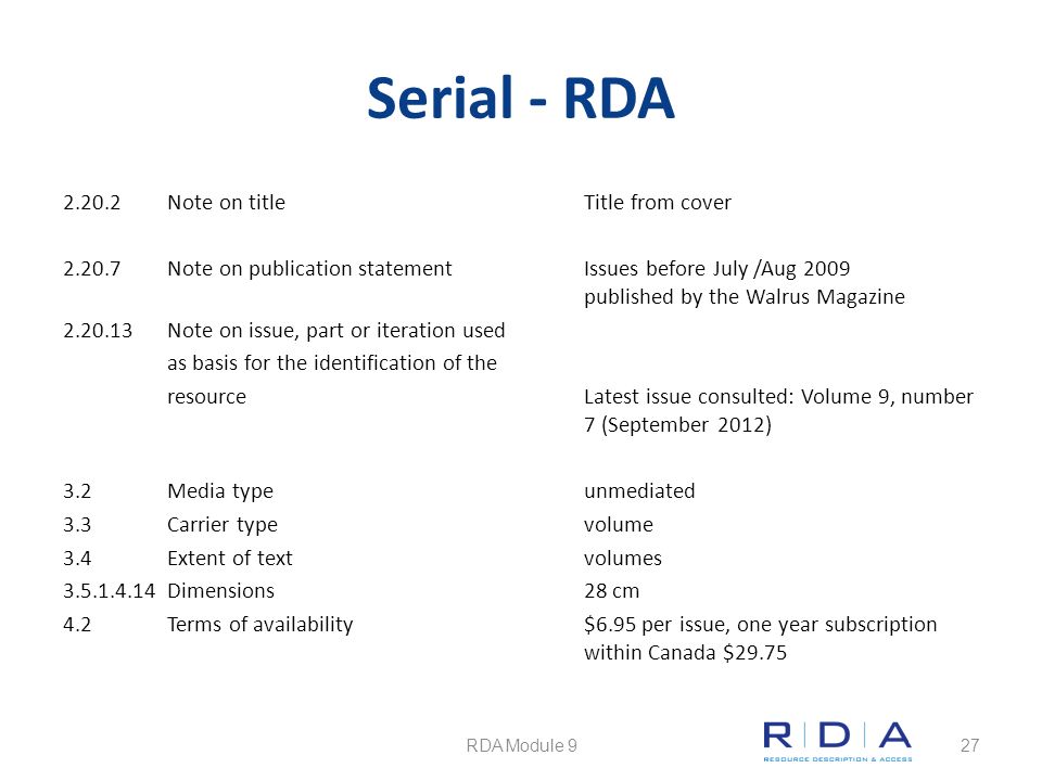 Serial - RDA Note on title Title from cover Note on publication statementIssues before July /Aug 2009 published by the Walrus Magazine Note on issue, part or iteration used as basis for the identification of the resourceLatest issue consulted: Volume 9, number 7 (September 2012) 3.2Media typeunmediated 3.3Carrier typevolume 3.4Extent of textvolumes Dimensions28 cm 4.2 Terms of availability$6.95 per issue, one year subscription within Canada $29.75 RDA Module 927