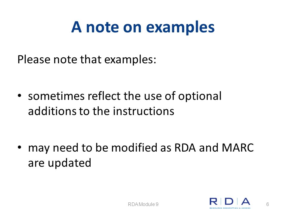 A note on examples Please note that examples: sometimes reflect the use of optional additions to the instructions may need to be modified as RDA and MARC are updated RDA Module 96