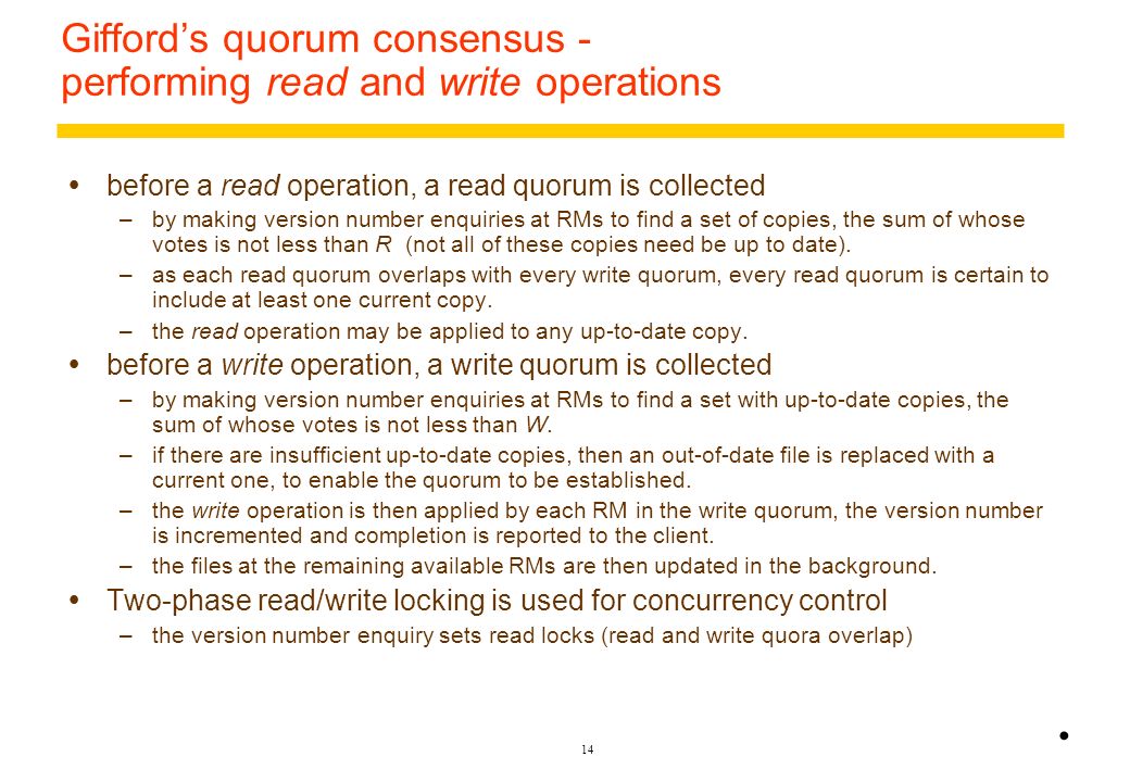 13 Gifford’s quorum consensus file replication scheme  a number of ‘votes’ is assigned to each physical copy of a logical file at an RM –a vote is a weighting giving the desirability of using a particular copy.