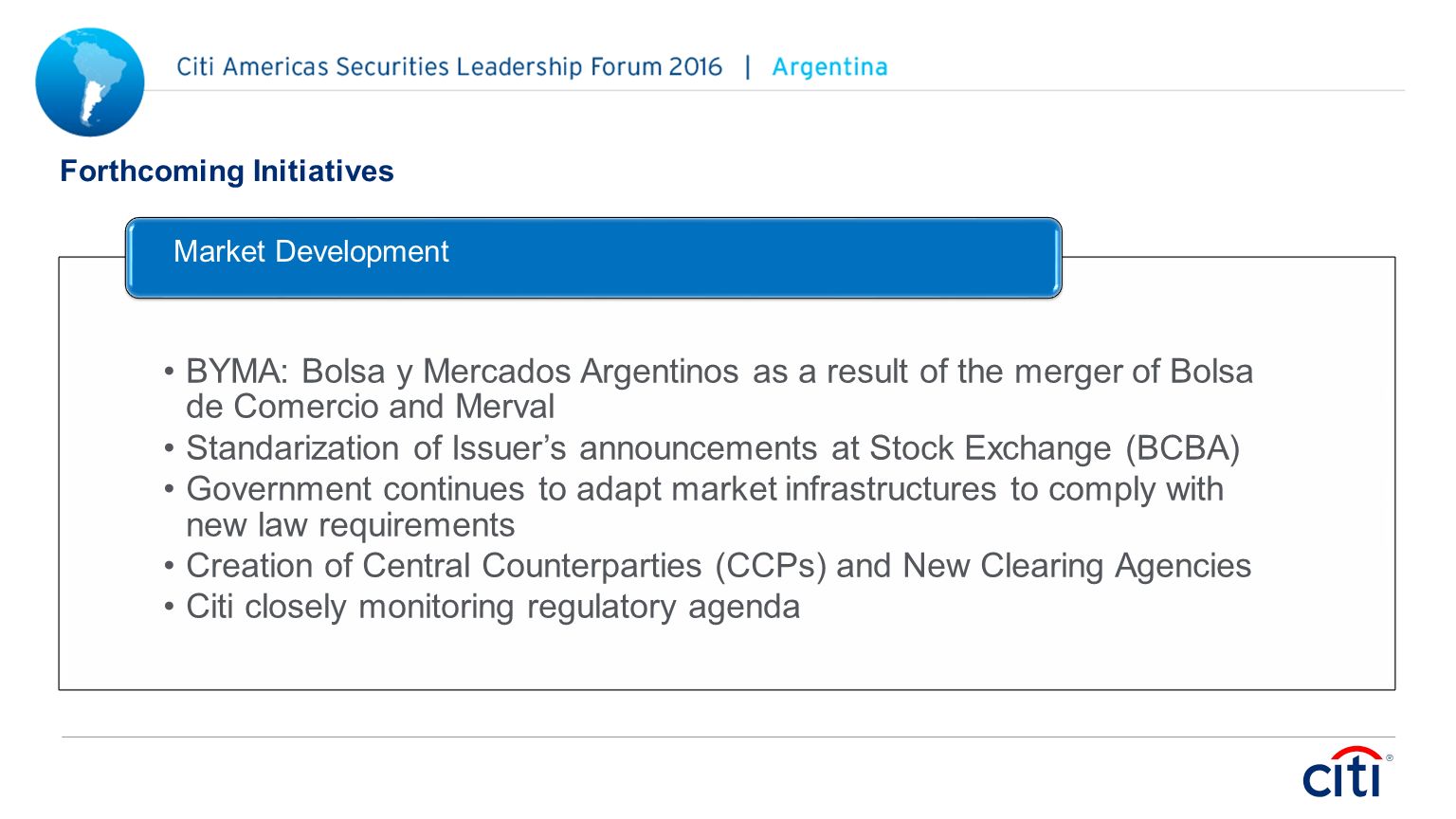 Forthcoming Initiatives BYMA: Bolsa y Mercados Argentinos as a result of the merger of Bolsa de Comercio and Merval Standarization of Issuer’s announcements at Stock Exchange (BCBA) Government continues to adapt market infrastructures to comply with new law requirements Creation of Central Counterparties (CCPs) and New Clearing Agencies Citi closely monitoring regulatory agenda Market Development