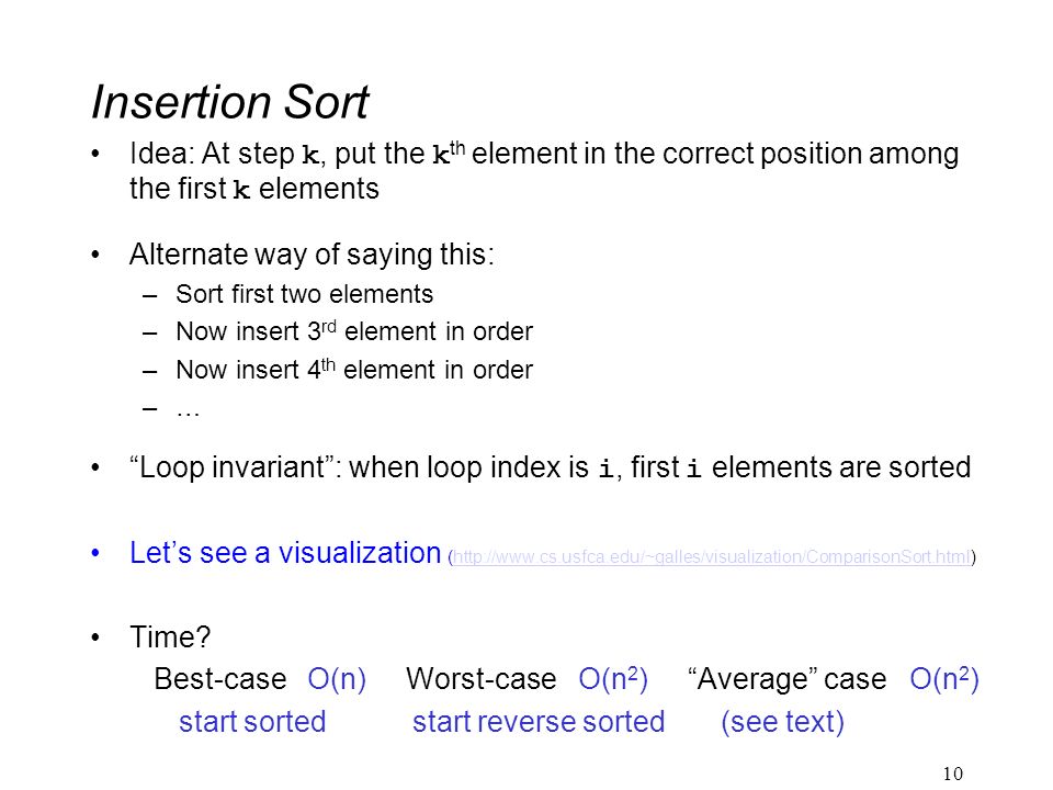 Insertion Sort Idea: At step k, put the k th element in the correct position among the first k elements Alternate way of saying this: –Sort first two elements –Now insert 3 rd element in order –Now insert 4 th element in order –… Loop invariant : when loop index is i, first i elements are sorted Let’s see a visualization (  Time.