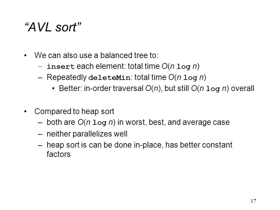 AVL sort We can also use a balanced tree to: –insert each element: total time O(n log n) –Repeatedly deleteMin : total time O(n log n) Better: in-order traversal O(n), but still O(n log n) overall Compared to heap sort –both are O(n log n) in worst, best, and average case –neither parallelizes well –heap sort is can be done in-place, has better constant factors 17