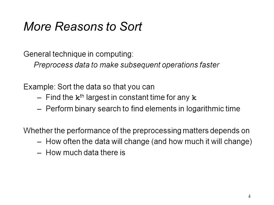 More Reasons to Sort General technique in computing: Preprocess data to make subsequent operations faster Example: Sort the data so that you can –Find the k th largest in constant time for any k –Perform binary search to find elements in logarithmic time Whether the performance of the preprocessing matters depends on –How often the data will change (and how much it will change) –How much data there is 4