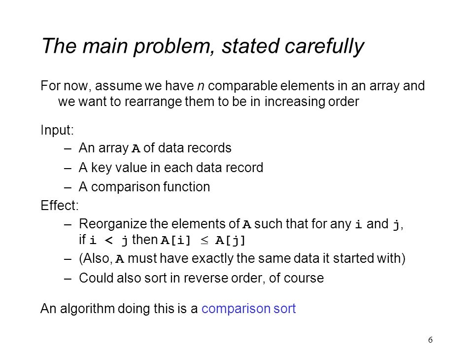 The main problem, stated carefully For now, assume we have n comparable elements in an array and we want to rearrange them to be in increasing order Input: –An array A of data records –A key value in each data record –A comparison function Effect: –Reorganize the elements of A such that for any i and j, if i < j then A[i]  A[j] –(Also, A must have exactly the same data it started with) –Could also sort in reverse order, of course An algorithm doing this is a comparison sort 6