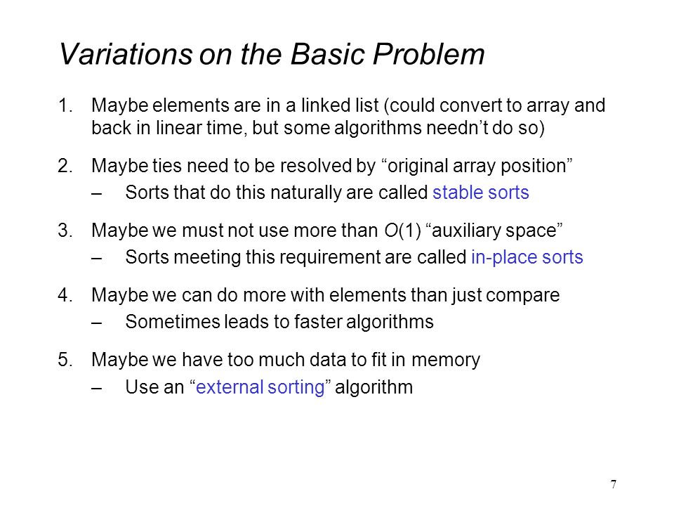 Variations on the Basic Problem 1.Maybe elements are in a linked list (could convert to array and back in linear time, but some algorithms needn’t do so) 2.Maybe ties need to be resolved by original array position –Sorts that do this naturally are called stable sorts 3.Maybe we must not use more than O(1) auxiliary space –Sorts meeting this requirement are called in-place sorts 4.Maybe we can do more with elements than just compare –Sometimes leads to faster algorithms 5.Maybe we have too much data to fit in memory –Use an external sorting algorithm 7