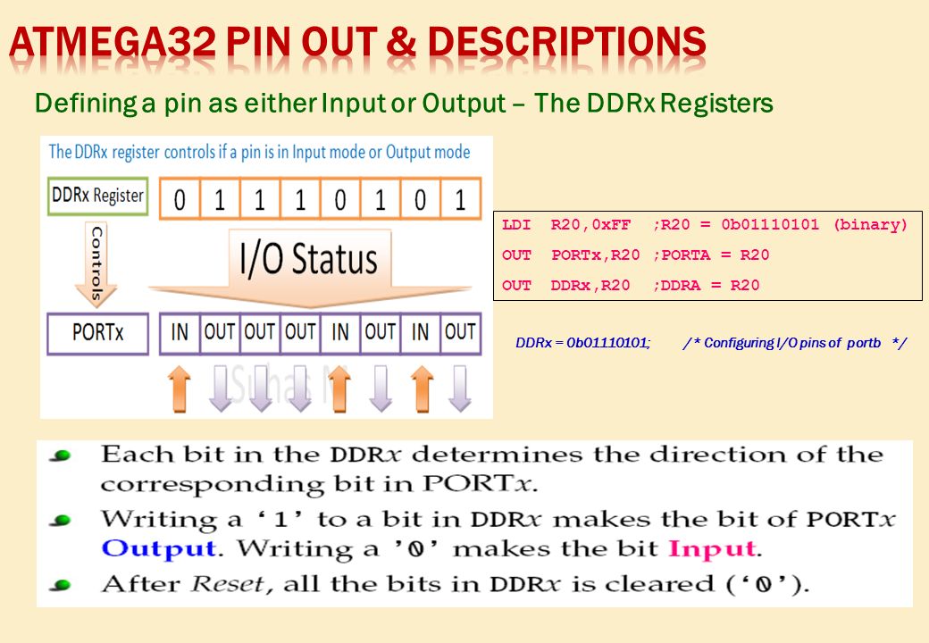 Defining a pin as either Input or Output – The DDRx Registers LDI R20,0xFF ;R20 = 0b (binary) OUT PORTx,R20 ;PORTA = R20 OUT DDRx,R20 ;DDRA = R20 DDRx = 0b ; /* Configuring I/O pins of portb */