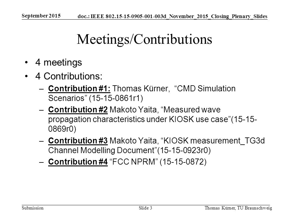 doc.: IEEE d_November_2015_Closing_Plenary_Slides Submission Meetings/Contributions 4 meetings 4 Contributions: –Contribution #1: Thomas Kürner, CMD Simulation Scenarios ( r1) –Contribution #2 Makoto Yaita, Measured wave propagation characteristics under KIOSK use case ( r0) –Contribution #3 Makoto Yaita, KIOSK measurement_TG3d Channel Modelling Document ( r0) –Contribution #4 FCC NPRM ( ) September 2015 Thomas Kürner, TU BraunschweigSlide 3