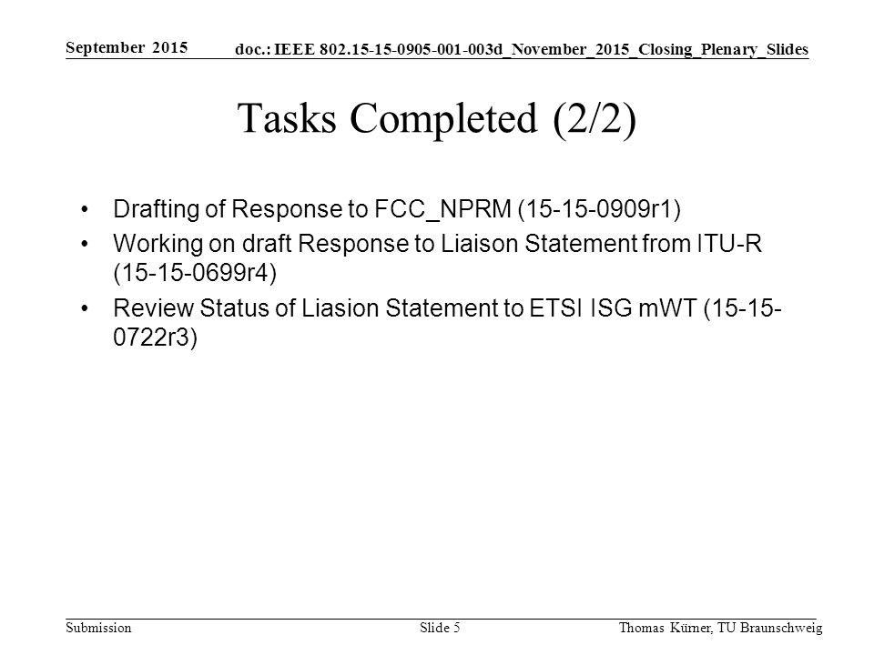 doc.: IEEE d_November_2015_Closing_Plenary_Slides Submission Tasks Completed (2/2) Drafting of Response to FCC_NPRM ( r1) Working on draft Response to Liaison Statement from ITU-R ( r4) Review Status of Liasion Statement to ETSI ISG mWT ( r3) September 2015 Slide 5Thomas Kürner, TU Braunschweig