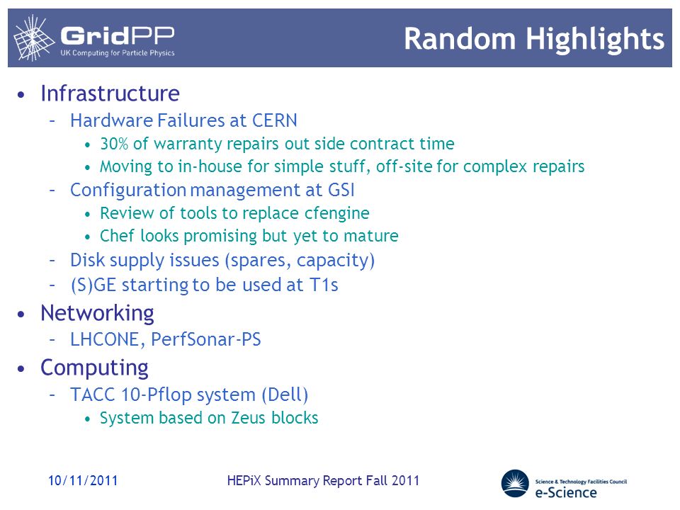 Random Highlights Infrastructure –Hardware Failures at CERN 30% of warranty repairs out side contract time Moving to in-house for simple stuff, off-site for complex repairs –Configuration management at GSI Review of tools to replace cfengine Chef looks promising but yet to mature –Disk supply issues (spares, capacity) –(S)GE starting to be used at T1s Networking –LHCONE, PerfSonar-PS Computing –TACC 10-Pflop system (Dell) System based on Zeus blocks 10/11/2011HEPiX Summary Report Fall 2011