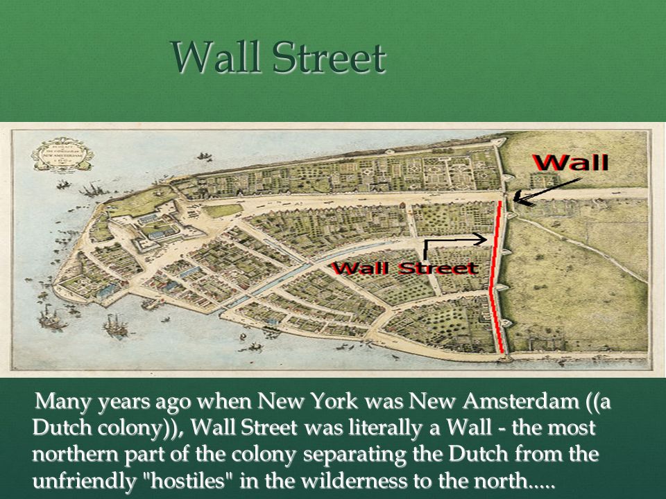 Wall Street Many years ago when New York was New Amsterdam ((a Dutch colony)), Wall Street was literally a Wall - the most northern part of the colony separating the Dutch from the unfriendly hostiles in the wilderness to the north.....