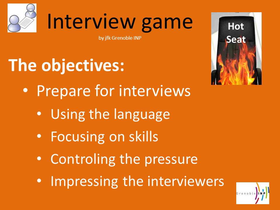 Interview game by jfk Grenoble INP The objectives: Prepare for interviews Using the language Focusing on skills Controling the pressure Impressing the interviewers Hot Seat