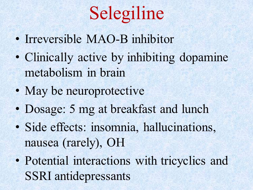 Selegiline Irreversible MAO-B inhibitor Clinically active by inhibiting dopamine metabolism in brain May be neuroprotective Dosage: 5 mg at breakfast and lunch Side effects: insomnia, hallucinations, nausea (rarely), OH Potential interactions with tricyclics and SSRI antidepressants