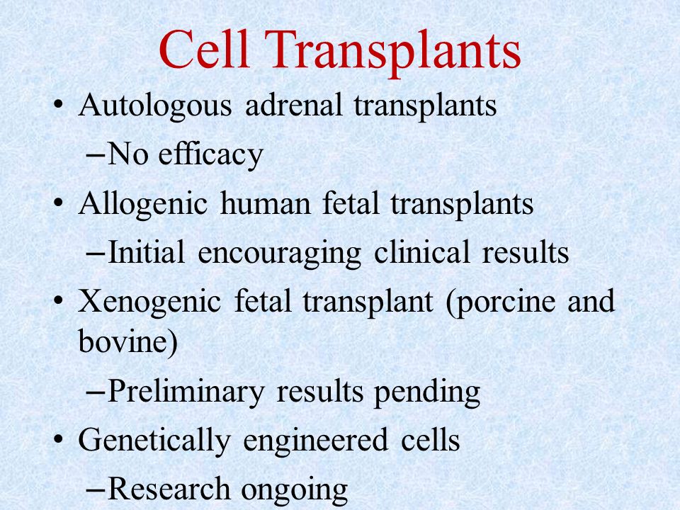 Cell Transplants Autologous adrenal transplants – No efficacy Allogenic human fetal transplants – Initial encouraging clinical results Xenogenic fetal transplant (porcine and bovine) – Preliminary results pending Genetically engineered cells – Research ongoing