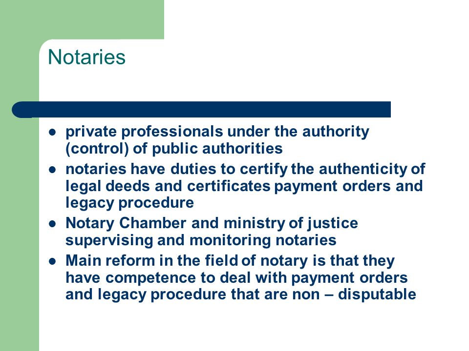 Notaries private professionals under the authority (control) of public authorities notaries have duties to certify the authenticity of legal deeds and certificates payment orders and legacy procedure Notary Chamber and ministry of justice supervising and monitoring notaries Main reform in the field of notary is that they have competence to deal with payment orders and legacy procedure that are non – disputable
