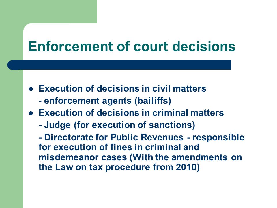 Enforcement of court decisions Execution of decisions in civil matters - enforcement agents (bailiffs) Execution of decisions in criminal matters - Judge (for execution of sanctions) - Directorate for Public Revenues - responsible for execution of fines in criminal and misdemeanor cases (With the amendments on the Law on tax procedure from 2010)