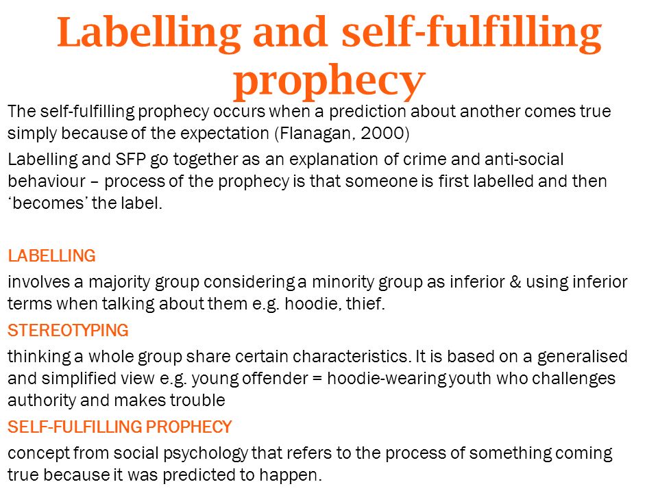 Labelling and self-fulfilling prophecy The self-fulfilling prophecy occurs when a prediction about another comes true simply because of the expectation (Flanagan, 2000) Labelling and SFP go together as an explanation of crime and anti-social behaviour – process of the prophecy is that someone is first labelled and then ‘becomes’ the label.