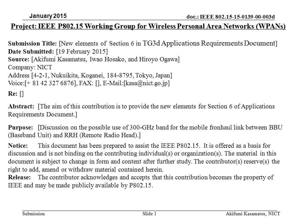 doc.: IEEE d Submission Project: IEEE P Working Group for Wireless Personal Area Networks (WPANs) Submission Title: [New elements of Section 6 in TG3d Applications Requirements Document ] Date Submitted: [19 February 2015] Source: [Akifumi Kasamatsu, Iwao Hosako, and Hiroyo Ogawa] Company: NICT Address [4-2-1, Nukuikita, Koganei, , Tokyo, Japan] Voice:[ ], FAX: [], Re: [] Abstract:[The aim of this contribution is to provide the new elements for Section 6 of Applications Requirements Document.] Purpose:[Discussion on the possible use of 300-GHz band for the mobile fronhaul link between BBU (Baseband Unit) and RRH (Remote Radio Head).] Notice:This document has been prepared to assist the IEEE P