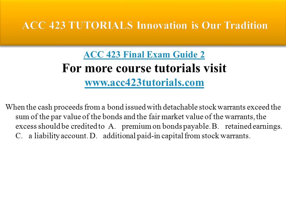 ACC 423 Final Exam Guide 2 For more course tutorials visit   When the cash proceeds from a bond issued with detachable stock warrants exceed the sum of the par value of the bonds and the fair market value of the warrants, the excess should be credited to A.