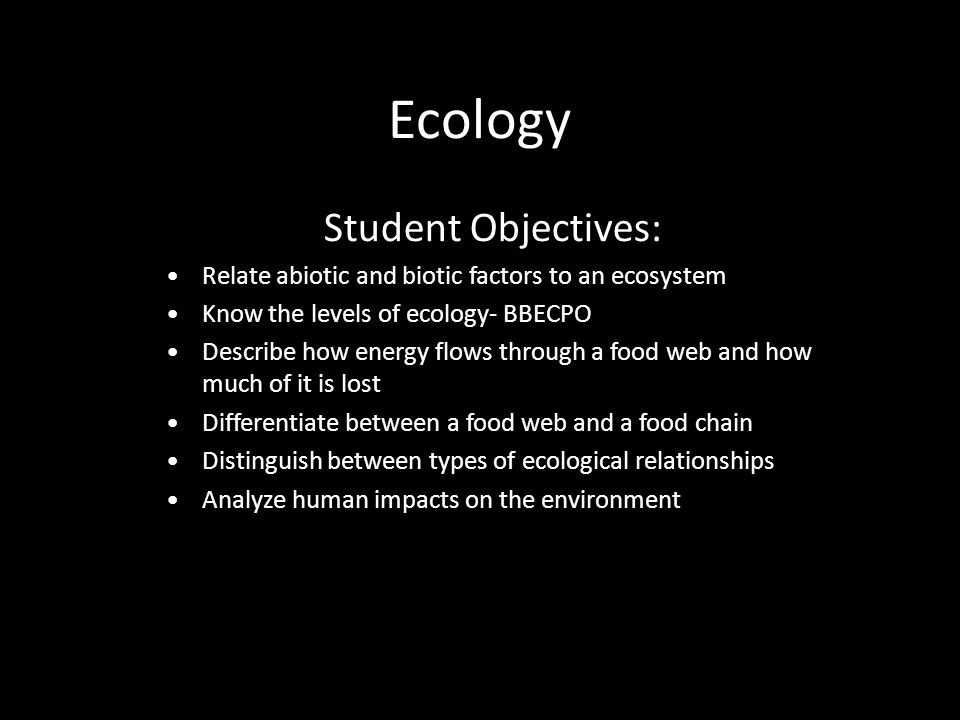 Ecology Student Objectives: Relate abiotic and biotic factors to an ecosystem Know the levels of ecology- BBECPO Describe how energy flows through a food web and how much of it is lost Differentiate between a food web and a food chain Distinguish between types of ecological relationships Analyze human impacts on the environment