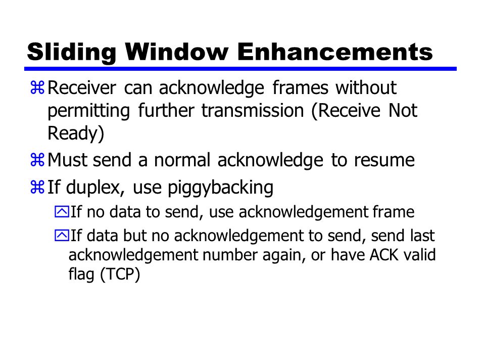 Sliding Window Enhancements zReceiver can acknowledge frames without permitting further transmission (Receive Not Ready) zMust send a normal acknowledge to resume zIf duplex, use piggybacking yIf no data to send, use acknowledgement frame yIf data but no acknowledgement to send, send last acknowledgement number again, or have ACK valid flag (TCP)