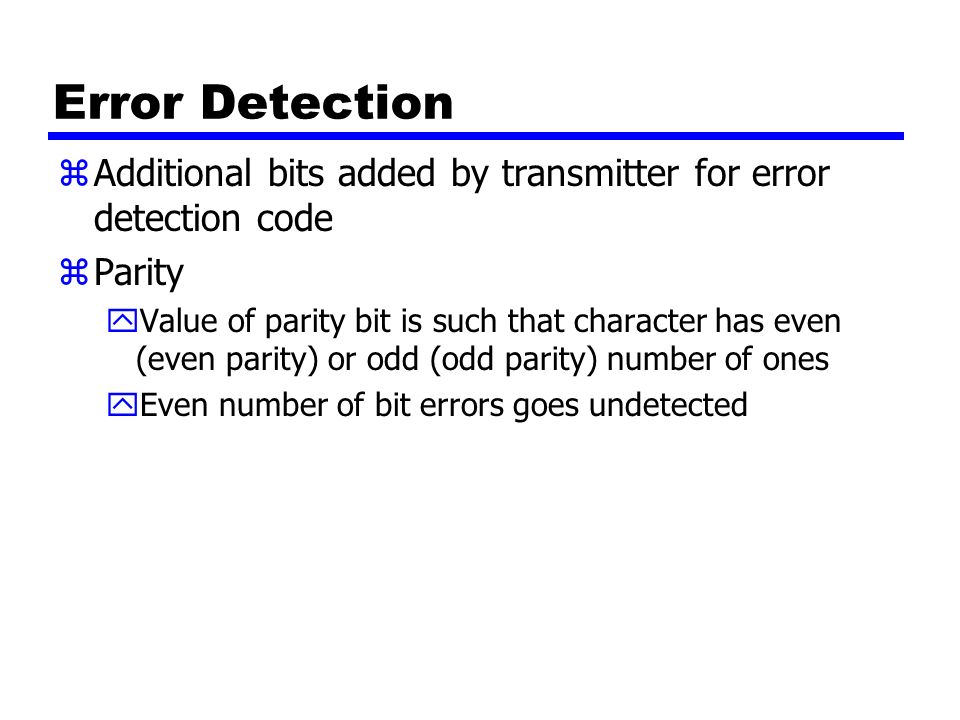 Error Detection zAdditional bits added by transmitter for error detection code zParity yValue of parity bit is such that character has even (even parity) or odd (odd parity) number of ones yEven number of bit errors goes undetected