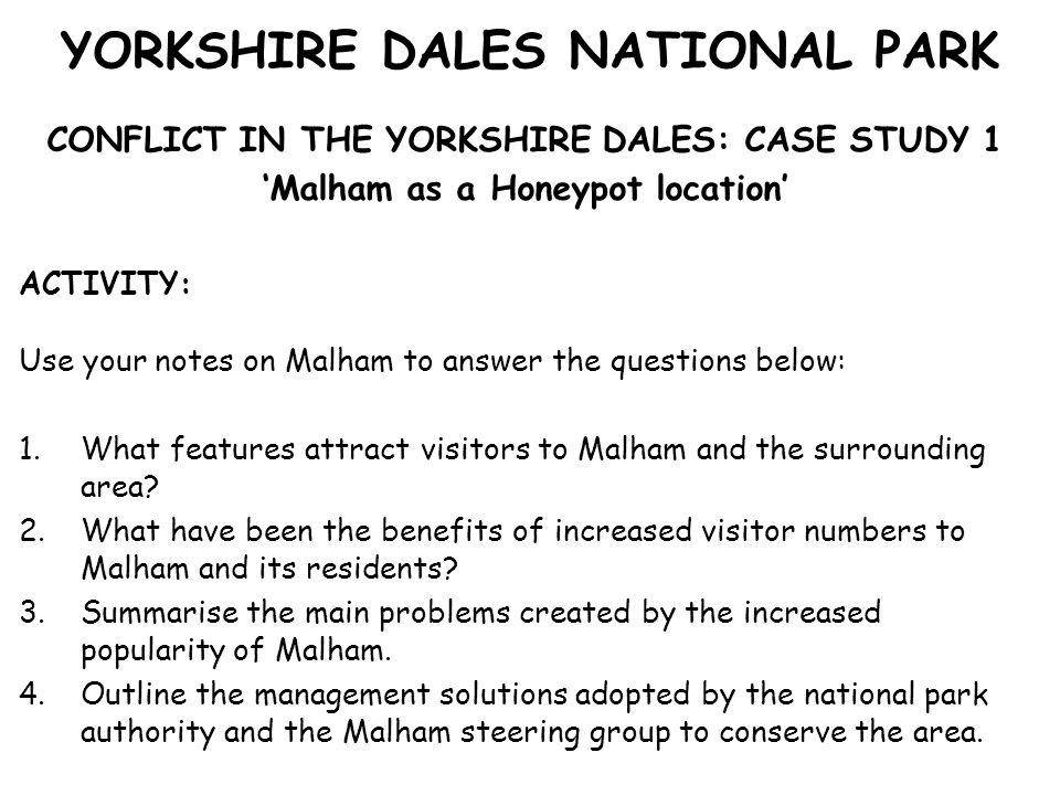YORKSHIRE DALES NATIONAL PARK CONFLICT IN THE YORKSHIRE DALES: CASE STUDY 1 ‘Malham as a Honeypot location’ ACTIVITY: Use your notes on Malham to answer the questions below: 1.What features attract visitors to Malham and the surrounding area.