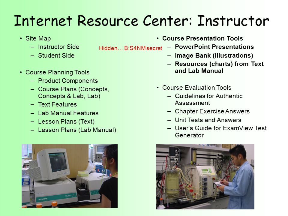 Site Map –Instructor Side –Student Side Course Planning Tools –Product Components –Course Plans (Concepts, Concepts & Lab, Lab) –Text Features –Lab Manual Features –Lesson Plans (Text) –Lesson Plans (Lab Manual) Internet Resource Center: Instructor Course Presentation Tools –PowerPoint Presentations –Image Bank (illustrations) –Resources (charts) from Text and Lab Manual Course Evaluation Tools –Guidelines for Authentic Assessment –Chapter Exercise Answers –Unit Tests and Answers –User’s Guide for ExamView Test Generator Hidden… B:S4NM secret