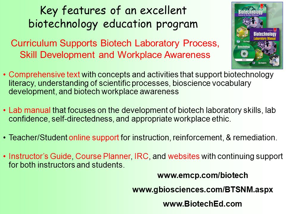 Comprehensive text with concepts and activities that support biotechnology literacy, understanding of scientific processes, bioscience vocabulary development, and biotech workplace awareness Lab manual that focuses on the development of biotech laboratory skills, lab confidence, self-directedness, and appropriate workplace ethic.