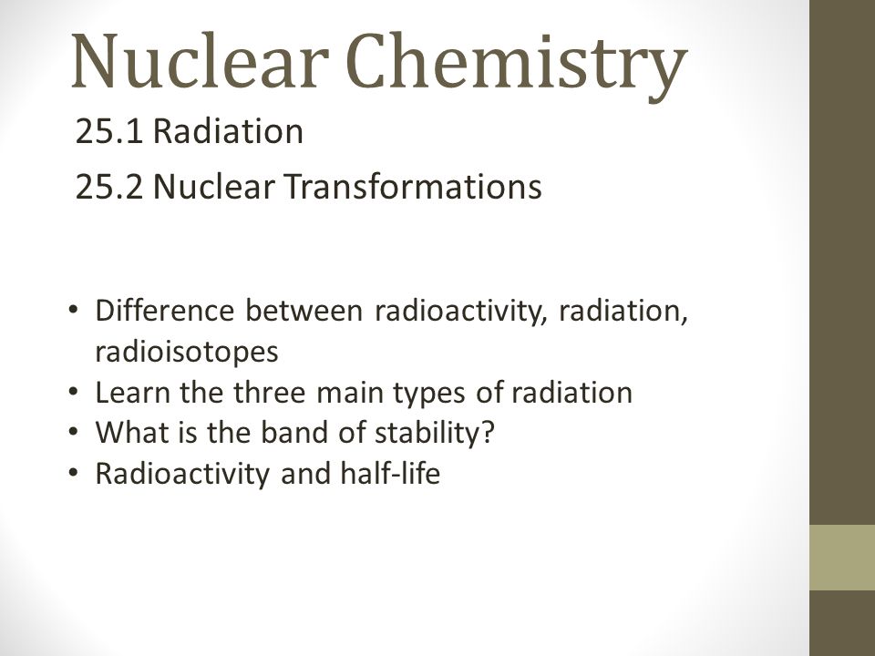 Nuclear Chemistry 25.1 Radiation 25.2 Nuclear Transformations Difference between radioactivity, radiation, radioisotopes Learn the three main types of radiation What is the band of stability.