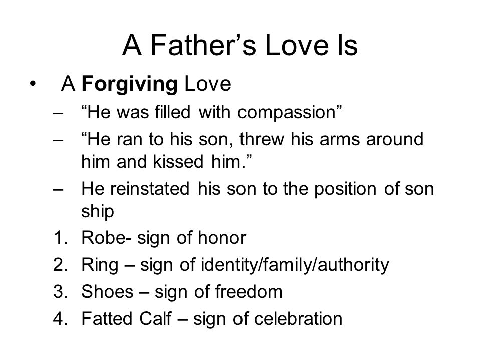 A Father’s Love Is A Forgiving Love – He was filled with compassion – He ran to his son, threw his arms around him and kissed him. –He reinstated his son to the position of son ship 1.Robe- sign of honor 2.Ring – sign of identity/family/authority 3.Shoes – sign of freedom 4.Fatted Calf – sign of celebration