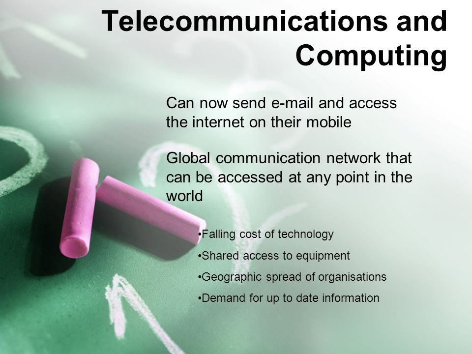 Telecommunications and Computing Can now send  and access the internet on their mobile Global communication network that can be accessed at any point in the world Falling cost of technology Shared access to equipment Geographic spread of organisations Demand for up to date information