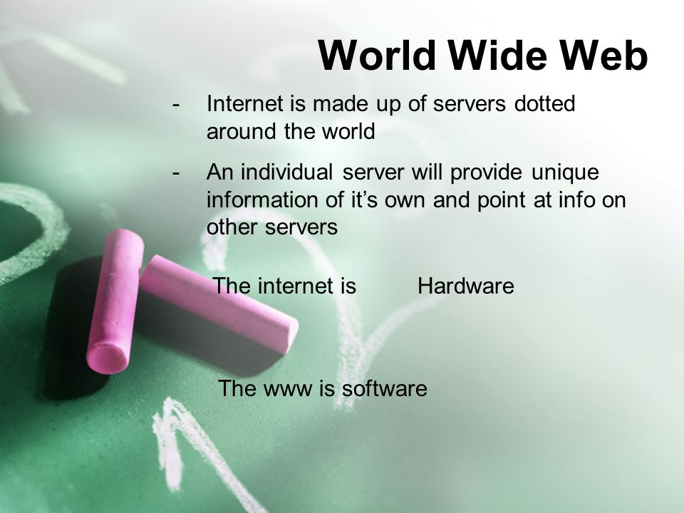 World Wide Web -Internet is made up of servers dotted around the world -An individual server will provide unique information of it’s own and point at info on other servers The internet isHardware The www is software