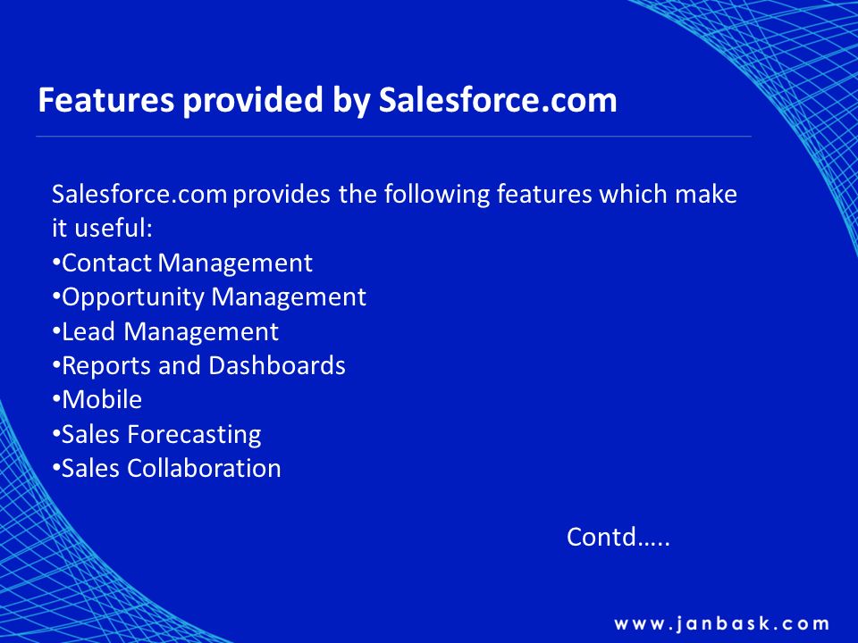 Features provided by Salesforce.com Salesforce.com provides the following features which make it useful: Contact Management Opportunity Management Lead Management Reports and Dashboards Mobile Sales Forecasting Sales Collaboration Contd…..