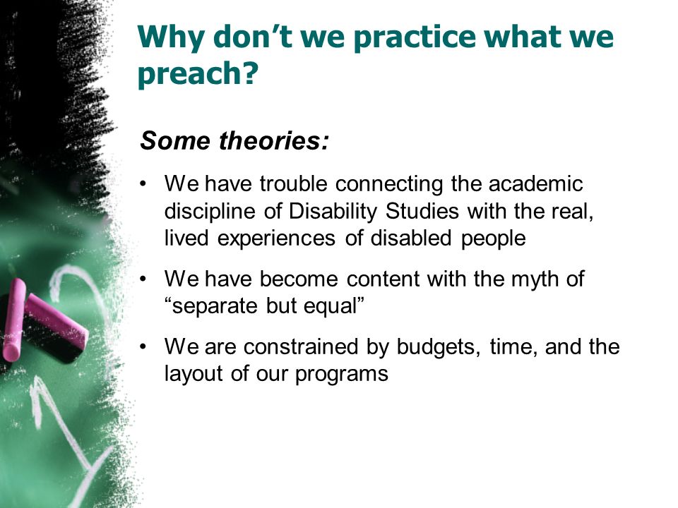Some theories: We have trouble connecting the academic discipline of Disability Studies with the real, lived experiences of disabled people We have become content with the myth of separate but equal We are constrained by budgets, time, and the layout of our programs Why don’t we practice what we preach