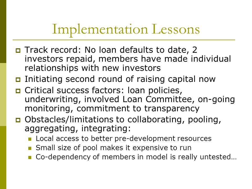 Implementation Lessons  Track record: No loan defaults to date, 2 investors repaid, members have made individual relationships with new investors  Initiating second round of raising capital now  Critical success factors: loan policies, underwriting, involved Loan Committee, on-going monitoring, commitment to transparency  Obstacles/limitations to collaborating, pooling, aggregating, integrating: Local access to better pre-development resources Small size of pool makes it expensive to run Co-dependency of members in model is really untested…