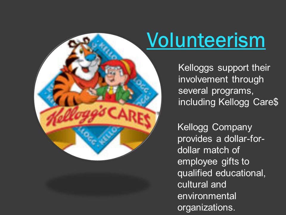 Volunteerism Kelloggs support their involvement through several programs, including Kellogg Care$ Kellogg Company provides a dollar-for- dollar match of employee gifts to qualified educational, cultural and environmental organizations.