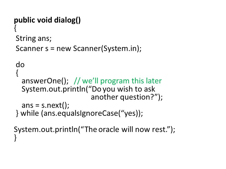 public void dialog() { String ans; Scanner s = new Scanner(System.in); do { answerOne(); // we’ll program this later System.out.println( Do you wish to ask another question ); ans = s.next(); } while (ans.equalsIgnoreCase( yes)); System.out.println( The oracle will now rest. ); }