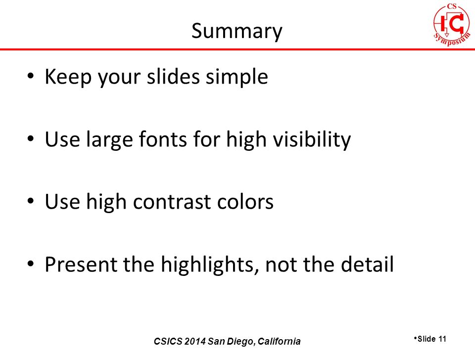 CSICS 2013 Monterey, California CSICS 2014 San Diego, California Keep your slides simple Use large fonts for high visibility Use high contrast colors Present the highlights, not the detail Slide 11 Summary